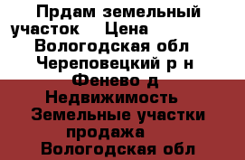 Прдам земельный участок  › Цена ­ 110 000 - Вологодская обл., Череповецкий р-н, Фенево д. Недвижимость » Земельные участки продажа   . Вологодская обл.
